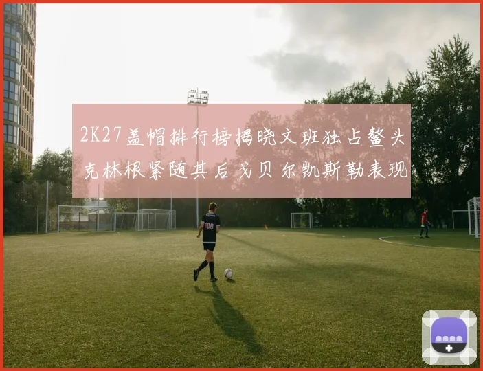 2K27盖帽排行榜揭晓文班独占鳌头克林根紧随其后戈贝尔凯斯勒表现不俗