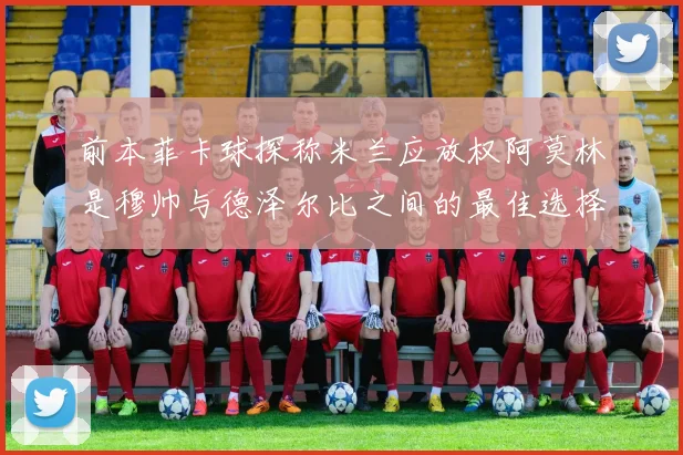 前本菲卡球探称米兰应放权阿莫林是穆帅与德泽尔比之间的最佳选择