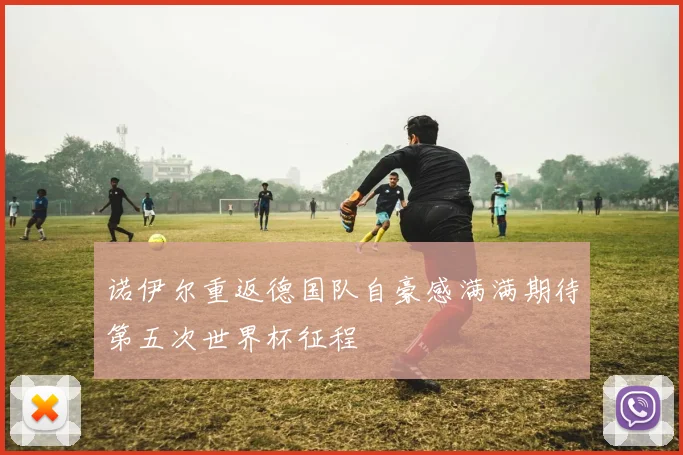 诺伊尔重返德国队自豪感满满期待第五次世界杯征程