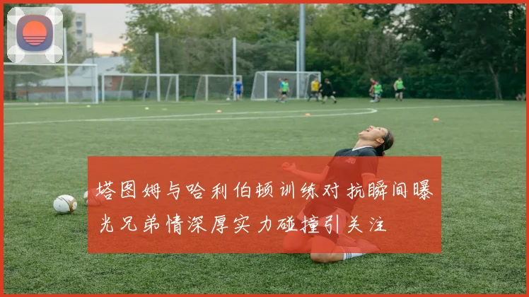 塔图姆与哈利伯顿训练对抗瞬间曝光兄弟情深厚实力碰撞引关注