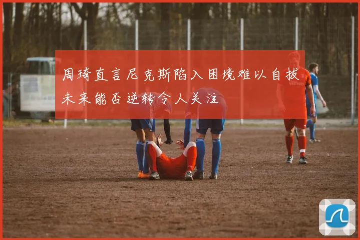 周琦直言尼克斯陷入困境难以自拔未来能否逆转令人关注