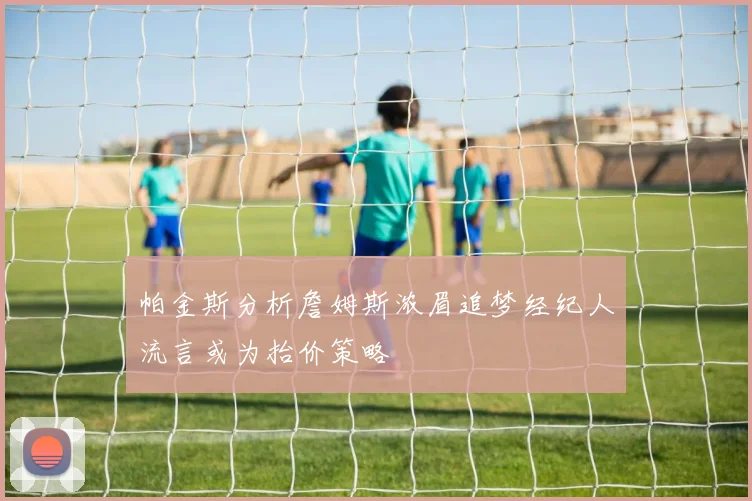 帕金斯分析詹姆斯浓眉追梦经纪人流言或为抬价策略