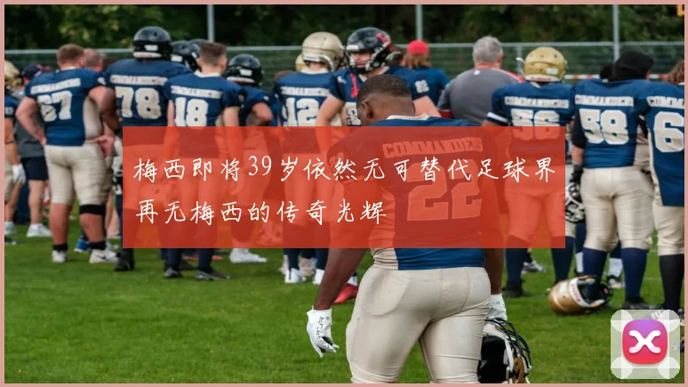 梅西即将39岁依然无可替代足球界再无梅西的传奇光辉