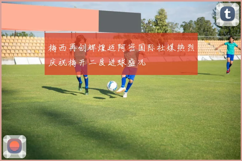 梅西再创辉煌迈阿密国际社媒热烈庆祝梅开二度进球盛况
