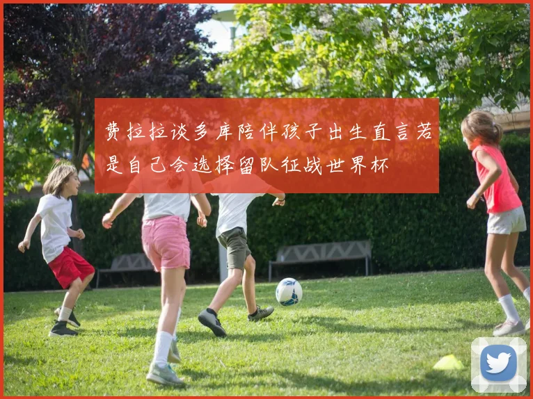 费拉拉谈多库陪伴孩子出生直言若是自己会选择留队征战世界杯