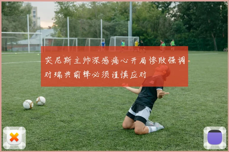 突尼斯主帅深感痛心开局惨败强调对瑞典前锋必须谨慎应对