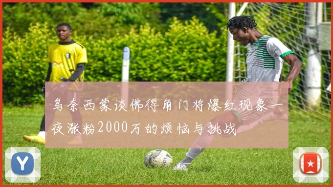乌奈西蒙谈佛得角门将爆红现象一夜涨粉2000万的烦恼与挑战