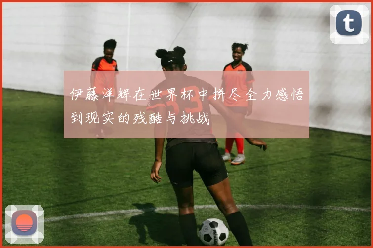 伊藤洋辉在世界杯中拼尽全力感悟到现实的残酷与挑战