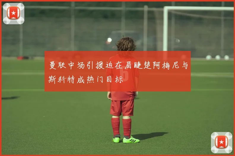 曼联中场引援迫在眉睫楚阿梅尼与斯科特成热门目标