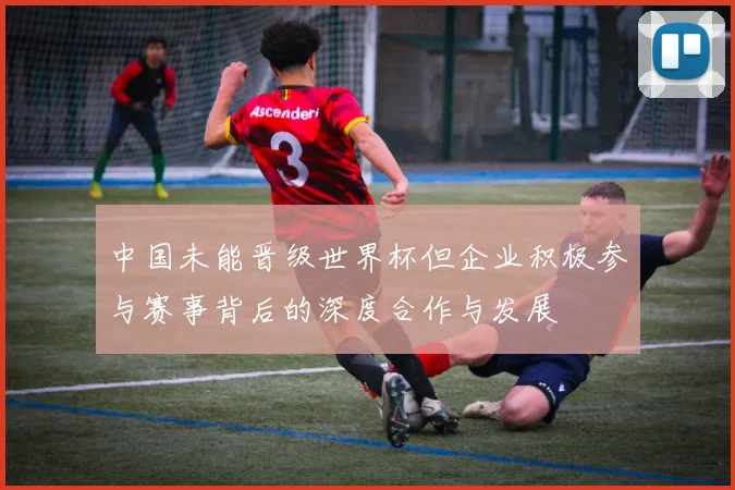 中国未能晋级世界杯但企业积极参与赛事背后的深度合作与发展