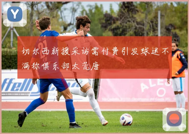 切尔西新援采访需付费引发球迷不满称俱乐部太荒唐