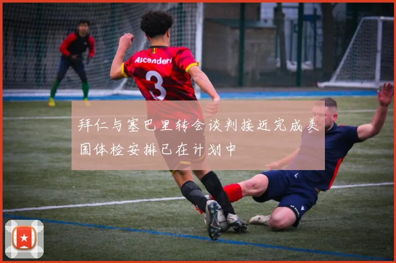 拜仁与塞巴里转会谈判接近完成美国体检安排已在计划中